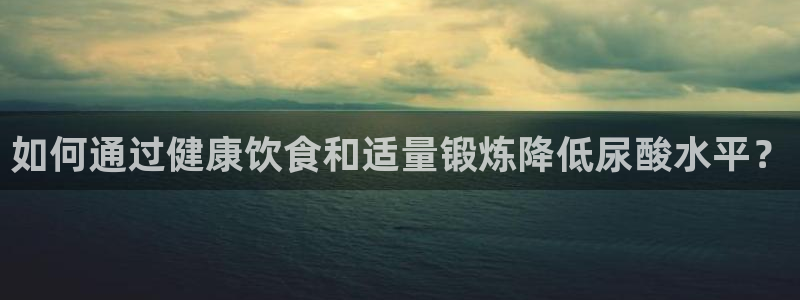 沐鸣2注册登录下载：如何通过健康饮食和适量锻炼降低尿酸水平？